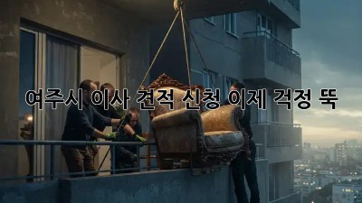 여주시 이사 견적 신청, 이제 걱정 뚝!